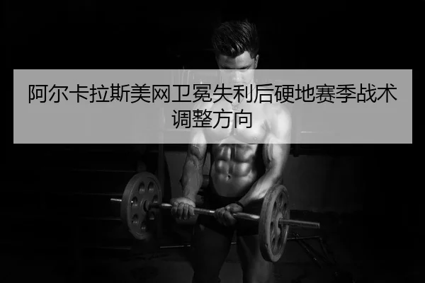 阿尔卡拉斯美网卫冕失利后硬地赛季战术调整方向